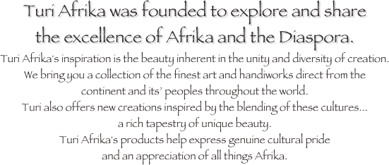 Turi Afrika was founded to explore and share 
the excellence of Afrika and the Diaspora. 
Turi Afrika's inspiration is the beauty inherent in the unity and diversity of creation. 
We bring you a collection of the finest art and handiworks direct from the 
continent and its’ peoples throughout the world. 
Turi also offers new creations inspired by the blending of these cultures... 
a rich tapestry of unique beauty. 
Turi Afrika's products help express genuine cultural pride 
and an appreciation of all things Afrika.